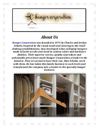 About Us
Hanger Corporation was founded in 1975 by Charles and Jerilyn
Schultz. Inspired by the visual needs and catering to the retail
clothing establishments, they developed a line of display hangers
made of lucite acrylic and wood in custom colors and hardware
finishes. Their superior service, quality of products and
unbeatable prices have made Hanger Corporation a leader in the
industry. They are proud to have their son, Alan Schultz, work
with them. He has taken this family business to such levels and
transformed the company into a leader in the specialty hanger
business.
 