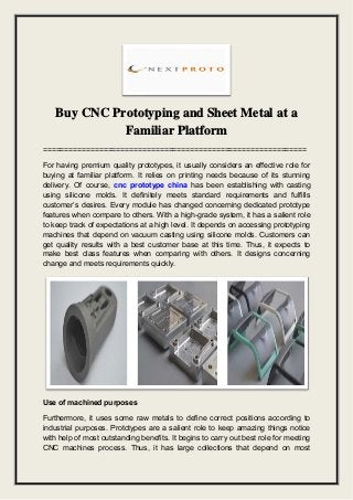 Buy CNC Prototyping and Sheet Metal at a
Familiar Platform
=============================================================
For having premium quality prototypes, it usually considers an effective role for
buying at familiar platform. It relies on printing needs because of its stunning
delivery. Of course, cnc prototype china has been establishing with casting
using silicone molds. It definitely meets standard requirements and fulfills
customer’s desires. Every module has changed concerning dedicated prototype
features when compare to others. With a high-grade system, it has a salient role
to keep track of expectations at a high level. It depends on accessing prototyping
machines that depend on vacuum casting using silicone molds. Customers can
get quality results with a best customer base at this time. Thus, it expects to
make best class features when comparing with others. It designs concerning
change and meets requirements quickly.
Use of machined purposes
Furthermore, it uses some raw metals to define correct positions according to
industrial purposes. Prototypes are a salient role to keep amazing things notice
with help of most outstanding benefits. It begins to carry out best role for meeting
CNC machines process. Thus, it has large collections that depend on most
 