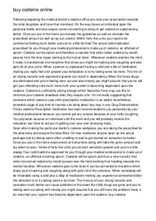 buy codeine online

Following departing the medical doctor's codeine office you take your prescription towards
the local drugstore and have that crammed. On the way house an individual open the
particular bottle and also require some not wanting to delay to get started on experiencing
better. Once you are in the home you browse the guidelines as well as consider the
prescribed amount as well as lay out unwind. Within forty-five units you need to do
commence feeling much better and you're a lttle bit tired.The actual cold medication
prescribed for you through your medical professional is made up of codeine, an offshoot of
opium. Codeine can be opium and therefore a narcotic that when taken codeine by mouth
passes from the liver organ coming to the human brain. Whenever codeine reaches the mind
it really is transformed into morphine that slows you might be hacking and coughing and also
gets rid of your ache. When a person is unpleasant having a cold and a tbs of medication
making you really feel a bit greater your temptation is to try taking some far more. The mix of
an strong narcotic and experience greater can result in dependency.When the frosty drugs
are eliminated and you're feeling worn out and also moody you might assume that you've still
got your offending cold much more truth your system is becoming dependent upon the
codeine. Codeine is sufficiently strong enough which Narcotics Fans may use this to
minimize your codeine drawback after they require a fix. I'm not really suggesting that
someone which codeine uses shhh prescription medication is an addict nevertheless
extented usage of any kind of narcotic can bring about any stay in any Drug Detoxcodeine
Frosty codeine Prescription medication has been recommended to you personally by your
medical professional because you cannot get any snooze because of your hefty coughing.
You physician assures an individual until this work and you will probably receive the
relaxation you have to aid you in getting over your own annoying frosty.
Soon after making the particular doctor's codeine workplace you are taking the prescribed for
the pharmacy and acquire the idea filled. On how residence anyone open up the actual
package and try taking some often unwilling to wait to get started on sensation far better.
Once you are in the home anyone look at instructions along with take the given amount and
lay down to relax. Inside of forty-five units you do start sensation greater and you're a little
sleepy.Your cold medicine approved for you through your medical professional is made up of
codeine, an offshoot involving opium. Codeine will be opium and thus a new narcotic that
when consumed codeine by mouth passes over the hard working liver heading towards the
mental faculties. Whenever codeine gets to the brain it can be converted to morphine which
drops you're hacking and coughing along with gets rid of the soreness. When somebody will
be miserable using a cold plus a tbsp of medication making you experience somewhat better
the attraction is to try taking some a lot more. The mixture of your strong narcotic and
sensation much better can cause addiction.In the event the chilly drugs are gone and you're
feeling worn out along with moody you might assume that you still have the problem frosty a
lot more fact your system has become dependent upon the codeine. buy codeine
 