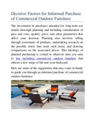 Decisive Factors for Informed Purchase
of Commercial Outdoor Furniture
The investment in purchases intended for long-term use
entails thorough planning and including consideration of
pros and cons, quality, price, and other parameters that
affect your decision. Planning also involves sifting
through assortment of products, undertaking research on
the possible stores that stock such items, and drawing
comparisons on the associated prices. This ideology of
planned purchasing is central to whatever item you seek
to buy including commercial outdoor furniture that
infuses a new surge of life into your backyard.
Here are some of the suggestions that may come in handy
to guide you through an informed purchase of commercial
outdoor furniture:
 