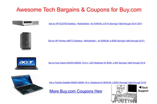 Awesome Tech Bargains & Coupons for Buy.com Get an HP DC5700 Desktop - Refurbished - for $189.99, a $110 Savings! Valid through 03-01-2011 Get an HP Pavilion p6677c Desktop - Refurbished -  for $399.99, a $300 Savings! Valid through 03-01-2011 Get an Acer Aspire AS5253-BZ602 15.6 in. LED Notebook for $359, a $40 Savings! Valid through 03-06-2011 Get a Toshiba Satellite A665D-S6084 16 in. Notebook for $549.99, a $250 Savings! Valid through 03-06-2011 More Buy.com Coupons Here ◄ Tech Support 