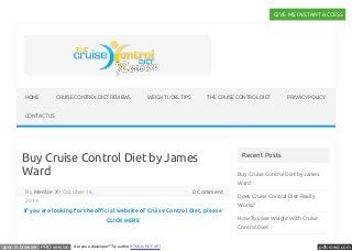 1 Unique Weight Loss Trick With Cruise Control Diet Revealed - Click Here To Find Out GIVE ME INSTANT ACCESS 
HOME CRUISE CONTROL DIET REVIEWS WEIGHT LOSS TIPS THE CRUISE CONTROL DIET PRIVACY POLICY 
CONTACT US 
Buy Cruise Control Diet by James 
Ward 
By Mentor X | October 16, 0 Comment 
2014 
If you are looking for the oůcial website of Cruise Control Diet, please 
CLICK HERE 
Recent Posts 
Buy Cruise Control Diet by James 
Ward 
Does Cruise Control Diet Really 
Works? 
How To Lose Weight With Cruise 
Control Diet 
open in browser PRO version Are you a developer? Try out the HTML to PDF API pdfcrowd.com 
 