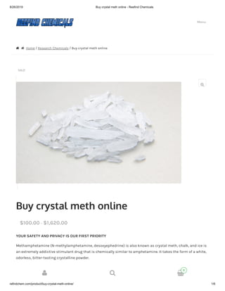 8/26/2019 Buy crystal meth online - Reefind Chemicals
refindchem.com/product/buy-crystal-meth-online/ 1/6
  Home / Research Chemicals / Buy crystal meth online
SALE!
Buy crystal meth online
YOUR SAFETY AND PRIVACY IS OUR FIRST PRIORITY
Methamphetamine (N-methylamphetamine, desoxyephedrine) is also known as crystal meth, chalk, and ice is
an extremely addictive stimulant drug that is chemically similar to amphetamine. It takes the form of a white,
odorless, bitter-tasting crystalline powder.
QUANTITY IN GRAMS
Choose an option
$100.00 – $1,620.00

Menu
Search products…
Search

  
0
 