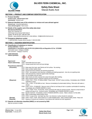 Effective Date: 13 July 2020 Page 1 of 8
Supersedes: 9 January 2017 Safety Data Sheet
Glacial Acetic Acid
SECTION 1 - PRODUCT AND COMPANY IDENTIFICATION
1.1 Product identifier
Product name: Glacial Acetic Acid
Synonym(s): Ethanoic acid
1.2 Relevant identified uses of the substance or mixture and uses advised against
General use: Industrial applications
Uses advised against: None known
1.3 Details of the supplier and of the safety data sheet
Manufacturer/Distributor
Silver Fern Chemical, Inc.
2226 Queen Anne Avenue North Suite C
Seattle, WA 98109 USA 1-866-282-3384
Website - www.silverfernchemical.com; email address - info@silverfernchemical.com
1.4 Emergency telephone number
+1-800-535-5053; Outside USA & Canada +1-352-323-3500
SECTION 2 - HAZARDS IDENTIFICATION
2.1 Classification of substance or mixture
Product definition: Mixture
Classification in accordance with 29 CFR 1910 (OSHA HCS) and Regulation EC No. 1272/2008
Flammable Liquid - Category 3 [H226]
Skin Corrosion - Category 1A [H314]
2.2 Label elements
Hazard symbol(s):
Signal word: Danger
Hazard statement(s): H226 - Flammable liquid and vapor
H314 - Causes severe skin burns and eye damage
Precautionary statements:
[Prevention] P210 - Keep away from heat, open flames and hot surface. No smoking.
P233 - Keep container tightly closed.
P240 - Ground and bond container and receiving equipment.
P241 + P242 - Use explosion proof electrical, ventilating and lighting equipment. Use only non-sparking tools.
P243 - Take precautionary measures against static discharge.
P260 - Do not breathe mist and vapor.
P264 - Wash hands and other exposed skin areas thoroughly after handling.
P280 - Wear protective gloves, protective clothing and eye protection.
[Response] P301 + P330 + P331 + P310 - IF SWALLOWED: Rinse mouth. DO NOT induce vomiting. Immediately call a POISON
CENTER or doctor.
P303 + P361 + P353 - IF ON SKIN (or hair): Remove immediately all contaminated clothing. Rinse skin with water or
shower.
P304 + P340 + P310 - IF INHALED: Remove victim to fresh air and keep at rest in a position comfortable for breathing.
Immediately call a POISON CENTER or doctor.
P305 + P351 + P338 + P310 - IF IN EYES: Rinse cautiously with water for several minutes. Remove contact lenses if
present and easy to do. Continue rinsing. Immediately call a POISON CENTER or doctor.
P321 - Specific treatment: Immediately contact a POISON CENTER or doctor. Refer to Section 4 of this SDS.
P363 - Wash contaminated clothing before reuse.
P370 + P378 - In case of fire: Use water fog, foam, dry chemical or carbon dioxide for extinction.
[Storage] P405 + P403 + P233 + P235 - Store locked up in a well-ventilated place. Keep container tightly closed. Keep cool.
[Disposal] P501 - Dispose of contents and containers in accordance with national and local regulations.
2.3 Hazards not otherwise classified (HNOC) or not covered by GHS
May be corrosive to metals.
SILVER FERN CHEMICAL, INC.
Safety Data Sheet
Glacial Acetic Acid
 