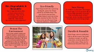 Save Energy
In addition to the other advantages
of paper bags, it is so eco-friendly as
it saves huge amounts of energy.
This is usually made of local
materials, which benefits in terms of
shipping costs and energy usage.
Protect The
Environment
They are the perfect solution for
natural resources conservation,
energy preservation, & reduction of
greenhouse gas emissions. We need
more environmentally friendly
alternatives to save our world now,
there's no denying the fact. The use of
paper bags is a reasonable way to do
this.
Durable & Reusable
Paper bags cause no pollution.
This is all the reason why both
business owners, as well as
consumers, must promote the
use of the same. They can be
folded and stored for later use.
Bio-Degradable &
Reusable
Paper bags intend to offer
various environmental
advantages. They can be
processed and reused
regularly. They can be
reprocessed and biodegraded.
Eco-Friendly
Paper bags tend to be a growing
backpack, given the threat
raised by synthetic bags. The
use of such unnecessary
synthetic bags is now one of the
main reasons for this. For the
same to be cut off, paper bags
must be used as a substitute.
 