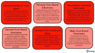 Unique Identity of Your
Brand
The goal of using custom printed
paper bags is to attract customers
and create brand appeal. People are
grateful for such products and
appreciate something that is useful
and adds value to their lives.
Attract More Potential
Customers
Everyone loves customized products.
Most people these days lean toward
utilizing Paper bags since they are
strong, fashionable, easy to carry,
occupy less space, and hold a ton of
things. Satisfied customers also spread
the word of mouth recommendations.
Promote Your Brand
Effectively
Paper bags have moved toward
becoming something of a style and
grown-up asset in the present
market. Compared to other forms
of advertising, promotional items
will give you a lot of bang for the
buck.
Increase Your Brand
Awareness
Businesses do distribute Paper Bags
at various corporate events,
functions, seminars, workshops,
because they are inexpensive and
have a strong return on investment.
These places are brilliant places to
introduce your brand to potential
customers.
Make Your Brand
Prominent
Introducing your brand
imprinted paper bags in the
corporate markets will help
evolve your business and build
long-term relationships with your
customers.
Increase Your Leads and
Sales
Promotional Paper Bags can be lead
generators that boost sales. They
function in the same way as a business
card, but with better results, because
the customer sees it every day instead
of putting it in a drawer and forgetting
about it.
 