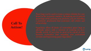 Call To
Action!
Paper bags can be used to create a unique identity for your
brand in the corporate markets. By making use of printed
paper bags while packing your products, you are including
a proficient attachment that customers will admire and
acknowledge.
PapaChina offers all kinds of customized paper bags at
wholesale prices with a mission of creating an Eco-
friendly world. If you wish to need to be ahead of your
business contenders start acquiring your customized
versions and begin using paper bags today!
 