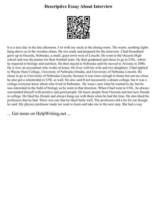 Descriptive Essay About Interview
It is a nice day in the late afternoon. I sit with my uncle in the dining room. The warm, soothing lights
hang above us in the wooden chairs. He sits ready and prepared for the interview. Chad Krumbach
grew up in Osceola, Nebraska, a small, quiet town west of Lincoln. He went to the Osceola High
school and was the punter for their football team. He then graduated and chose to go to UNL, where
he majored in biology and nutrition. He then stayed in Nebraska until he moved to Arizona in 2000,
He is now an accountant who works at home. He lives with his wife and two daughters. Chad applied
to Wayne State College, University of Nebraska Omaha, and University of Nebraska Lincoln. He
chose to go to University of Nebraska Lincoln, because it was close enough to home but not too close,
he also got a scholarship to UNL as well. He also said It not necessarily a dream college, but it was a
college everyone knew about who lived in Nebraska . He wasn t sure what he wanted to do, but he
was interested in the field of biology so he went in that direction. When Chad went to UNL, he always
surrounded himself with positive and good people. He knew people from Osceola and met new friends
in college. He liked his friends and always hung out with them when he had the time. He also liked his
professors that he had. There was one that he liked fairly well, The professors did a lot for me though.
he said, My physics professor made me want to learn and take me to the next step. She had a way
... Get more on HelpWriting.net ...
 