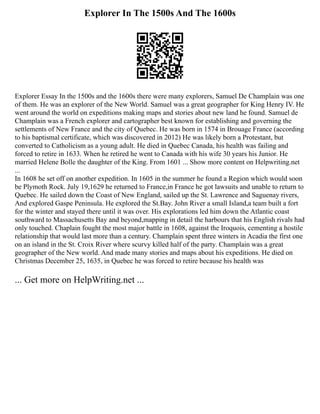 Explorer In The 1500s And The 1600s
Explorer Essay In the 1500s and the 1600s there were many explorers, Samuel De Champlain was one
of them. He was an explorer of the New World. Samuel was a great geographer for King Henry IV. He
went around the world on expeditions making maps and stories about new land he found. Samuel de
Champlain was a French explorer and cartographer best known for establishing and governing the
settlements of New France and the city of Quebec. He was born in 1574 in Brouage France (according
to his baptismal certificate, which was discovered in 2012) He was likely born a Protestant, but
converted to Catholicism as a young adult. He died in Quebec Canada, his health was failing and
forced to retire in 1633. When he retired he went to Canada with his wife 30 years his Junior. He
married Helene Bolle the daughter of the King. From 1601 ... Show more content on Helpwriting.net
...
In 1608 he set off on another expedition. In 1605 in the summer he found a Region which would soon
be Plymoth Rock. July 19,1629 he returned to France,in France he got lawsuits and unable to return to
Quebec. He sailed down the Coast of New England, sailed up the St. Lawrence and Saguenay rivers,
And explored Gaspe Peninsula. He explored the St.Bay. John River a small Island,a team built a fort
for the winter and stayed there until it was over. His explorations led him down the Atlantic coast
southward to Massachusetts Bay and beyond,mapping in detail the harbours that his English rivals had
only touched. Chaplain fought the most major battle in 1608, against the Iroquois, cementing a hostile
relationship that would last more than a century. Champlain spent three winters in Acadia the first one
on an island in the St. Croix River where scurvy killed half of the party. Champlain was a great
geographer of the New world. And made many stories and maps about his expeditions. He died on
Christmas December 25, 1635, in Quebec he was forced to retire because his health was
... Get more on HelpWriting.net ...
 
