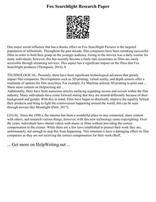 Fox Searchlight Research Paper
One major social influence that has a drastic effect on Fox Searchlight Pictures is the targeted
population of millennials. Throughout the past decade, film companies have been remaking successful
films in order to hold their grasp on the younger audience. Going to the movies was a daily routine for
many individuals; however, this has recently become a fairly rare occurrence as films are easily
accessible through streaming services. This aspect has a significant impact on the films that Fox
Searchlight produces (Thompson, 2016). b
TECHNOLOGICAL: Presently, there have been significant technological advances that greatly
impact film companies. Developments such as 3D printing, virtual reality, and depth sensors offer a
multitude of options for film storylines. For example, Ex Machina utilized 3D printing to print and ...
Show more content on Helpwriting.net ...
Additionally, there have been numerous articles surfacing regarding racism and sexism within the film
industry. Many individuals have come forward stating that they are treated differently because of their
background and gender. With this in mind, films have begun to drastically improve the equality behind
their products and bring to light the controversies happening around the world; this can be seen
through movies like Moonlight (Petit, 2017).
LEGAL: Since the 1990 s, the internet has been a wonderful place to stay connected, share content
with others, and research various things; however, with this new technology came copyrighting. Over
the years, individuals have shared videos with music or films without providing the correct
compensation to the creator. While there are a few laws established to protect their work they are,
unfortunately, not enough to stop this from happening. This situation is have a damaging effect on film
companies as they are not receiving the correct compensation for their work (Roff,
... Get more on HelpWriting.net ...
 