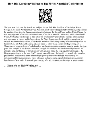 How Did Gorbachev Influence The Soviet-American Government
The year was 1989, and the Americans had just elected their 41st President of the United States:
George H. W. Bush. As the former Vice President, Bush was well acquainted with the ongoing conflict
he was inheriting from the Reagan administration between the Soviet Union and the United States. He
was also cognizant of the man on the other side of the strife, Mikhail Gorbachev, leader of the Soviet
Union. Gorbachev was thought to be a relatively revolutionary character; he was less of a hardliner
and more open to change and influence from the West. Despite this, Bush had his reservations; he
ordered a comprehensive review of the Soviet American relationship shortly after assuming office. In
the report, the US National Security Advisor, Brent ... Show more content on Helpwriting.net ...
There was no longer a threat of global nuclear warfare the threat to American security was for the time
gone. The collapse of the Soviet Union also changed the nature of the international system and has
created a unipolar balance of power system with America being the sole superpower instead of the
bipolar system it was in the past. NATO gained a valuable asset during this era as well; Germany has
proven to be an economic leader and strategist globally and within Europe. Additionally, the
reformation of former communist states into open and democratic capitalist states is an additional
benefit to the West under democratic peace theory after all, democracies do not go to war with other
... Get more on HelpWriting.net ...
 