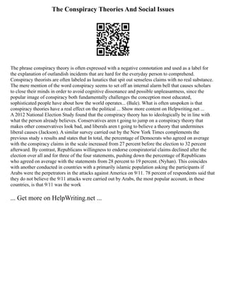 The Conspiracy Theories And Social Issues
The phrase conspiracy theory is often expressed with a negative connotation and used as a label for
the explanation of outlandish incidents that are hard for the everyday person to comprehend.
Conspiracy theorists are often labeled as lunatics that spit out senseless claims with no real substance.
The mere mention of the word conspiracy seems to set off an internal alarm bell that causes scholars
to close their minds in order to avoid cognitive dissonance and possible unpleasantness, since the
popular image of conspiracy both fundamentally challenges the conception most educated,
sophisticated people have about how the world operates... (Bale). What is often unspoken is that
conspiracy theories have a real effect on the political ... Show more content on Helpwriting.net ...
A 2012 National Election Study found that the conspiracy theory has to ideologically be in line with
what the person already believes. Conservatives aren t going to jump on a conspiracy theory that
makes other conservatives look bad, and liberals aren t going to believe a theory that undermines
liberal causes (Jackson). A similar survey carried out by the New York Times complements the
previous study s results and states that In total, the percentage of Democrats who agreed on average
with the conspiracy claims in the scale increased from 27 percent before the election to 32 percent
afterward. By contrast, Republicans willingness to endorse conspiratorial claims declined after the
election over all and for three of the four statements, pushing down the percentage of Republicans
who agreed on average with the statements from 28 percent to 19 percent. (Nyhan). This coincides
with another conducted in countries with a primarily islamic population asking the participants if
Arabs were the perpetrators in the attacks against America on 9/11. 78 percent of respondents said that
they do not believe the 9/11 attacks were carried out by Arabs, the most popular account, in these
countries, is that 9/11 was the work
... Get more on HelpWriting.net ...
 