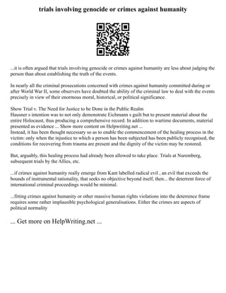 trials involving genocide or crimes against humanity
...it is often argued that trials involving genocide or crimes against humanity are less about judging the
person than about establishing the truth of the events.
In nearly all the criminal prosecutions concerned with crimes against humanity committed during or
after World War II, some observers have doubted the ability of the criminal law to deal with the events
precisely in view of their enormous moral, historical, or political significance.
Show Trial v. The Need for Justice to be Done in the Public Realm
Hausner s intention was to not only demonstrate Eichmann s guilt but to present material about the
entire Holocaust, thus producing a comprehensive record. In addition to wartime documents, material
presented as evidence ... Show more content on Helpwriting.net ...
Instead, it has been thought necessary so as to enable the commencement of the healing process in the
victim: only when the injustice to which a person has been subjected has been publicly recognised, the
conditions for recovering from trauma are present and the dignity of the victim may be restored.
But, arguably, this healing process had already been allowed to take place. Trials at Nuremberg,
subsequent trials by the Allies, etc.
...if crimes against humanity really emerge from Kant labelled radical evil , an evil that exceeds the
bounds of instrumental rationality, that seeks no objective beyond itself, then... the deterrent force of
international criminal proceedings would be minimal.
...fitting crimes against humanity or other massive human rights violations into the deterrence frame
requires some rather implausible psychological generalisations. Either the crimes are aspects of
political normality
... Get more on HelpWriting.net ...
 
