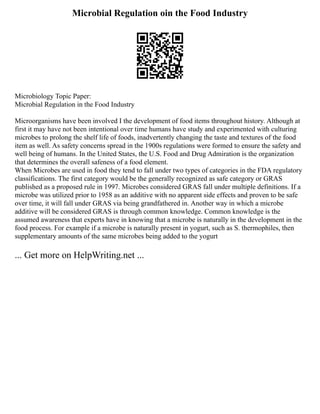 Microbial Regulation oin the Food Industry
Microbiology Topic Paper:
Microbial Regulation in the Food Industry
Microorganisms have been involved I the development of food items throughout history. Although at
first it may have not been intentional over time humans have study and experimented with culturing
microbes to prolong the shelf life of foods, inadvertently changing the taste and textures of the food
item as well. As safety concerns spread in the 1900s regulations were formed to ensure the safety and
well being of humans. In the United States, the U.S. Food and Drug Admiration is the organization
that determines the overall safeness of a food element.
When Microbes are used in food they tend to fall under two types of categories in the FDA regulatory
classifications. The first category would be the generally recognized as safe category or GRAS
published as a proposed rule in 1997. Microbes considered GRAS fall under multiple definitions. If a
microbe was utilized prior to 1958 as an additive with no apparent side effects and proven to be safe
over time, it will fall under GRAS via being grandfathered in. Another way in which a microbe
additive will be considered GRAS is through common knowledge. Common knowledge is the
assumed awareness that experts have in knowing that a microbe is naturally in the development in the
food process. For example if a microbe is naturally present in yogurt, such as S. thermophiles, then
supplementary amounts of the same microbes being added to the yogurt
... Get more on HelpWriting.net ...
 