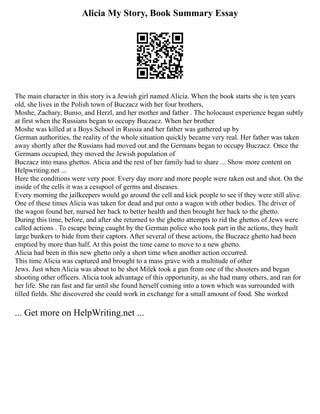 Alicia My Story, Book Summary Essay
The main character in this story is a Jewish girl named Alicia. When the book starts she is ten years
old, she lives in the Polish town of Buczacz with her four brothers,
Moshe, Zachary, Bunio, and Herzl, and her mother and father . The holocaust experience began subtly
at first when the Russians began to occupy Buczacz. When her brother
Moshe was killed at a Boys School in Russia and her father was gathered up by
German authorities, the reality of the whole situation quickly became very real. Her father was taken
away shortly after the Russians had moved out and the Germans began to occupy Buczacz. Once the
Germans occupied, they moved the Jewish population of
Buczacz into mass ghettos. Alicia and the rest of her family had to share ... Show more content on
Helpwriting.net ...
Here the conditions were very poor. Every day more and more people were taken out and shot. On the
inside of the cells it was a cesspool of germs and diseases.
Every morning the jailkeepers would go around the cell and kick people to see if they were still alive.
One of these times Alicia was taken for dead and put onto a wagon with other bodies. The driver of
the wagon found her, nursed her back to better health and then brought her back to the ghetto.
During this time, before, and after she returned to the ghetto attempts to rid the ghettos of Jews were
called actions . To escape being caught by the German police who took part in the actions, they built
large bunkers to hide from their captors. After several of these actions, the Buczacz ghetto had been
emptied by more than half. At this point the time came to move to a new ghetto.
Alicia had been in this new ghetto only a short time when another action occurred.
This time Alicia was captured and brought to a mass grave with a multitude of other
Jews. Just when Alicia was about to be shot Milek took a gun from one of the shooters and began
shooting other officers. Alicia took advantage of this opportunity, as she had many others, and ran for
her life. She ran fast and far until she found herself coming into a town which was surrounded with
tilled fields. She discovered she could work in exchange for a small amount of food. She worked
... Get more on HelpWriting.net ...
 