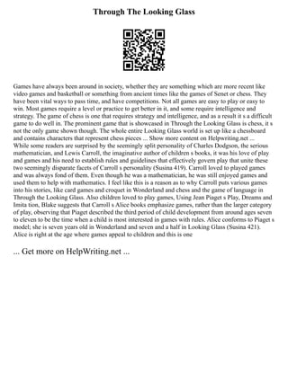 Through The Looking Glass
Games have always been around in society, whether they are something which are more recent like
video games and basketball or something from ancient times like the games of Senet or chess. They
have been vital ways to pass time, and have competitions. Not all games are easy to play or easy to
win. Most games require a level or practice to get better in it, and some require intelligence and
strategy. The game of chess is one that requires strategy and intelligence, and as a result it s a difficult
game to do well in. The prominent game that is showcased in Through the Looking Glass is chess, it s
not the only game shown though. The whole entire Looking Glass world is set up like a chessboard
and contains characters that represent chess pieces ... Show more content on Helpwriting.net ...
While some readers are surprised by the seemingly split personality of Charles Dodgson, the serious
mathematician, and Lewis Carroll, the imaginative author of children s books, it was his love of play
and games and his need to establish rules and guidelines that effectively govern play that unite these
two seemingly disparate facets of Carroll s personality (Susina 419). Carroll loved to played games
and was always fond of them. Even though he was a mathematician, he was still enjoyed games and
used them to help with mathematics. I feel like this is a reason as to why Carroll puts various games
into his stories, like card games and croquet in Wonderland and chess and the game of language in
Through the Looking Glass. Also children loved to play games, Using Jean Piaget s Play, Dreams and
Imita tion, Blake suggests that Carroll s Alice books emphasize games, rather than the larger category
of play, observing that Piaget described the third period of child development from around ages seven
to eleven to be the time when a child is most interested in games with rules. Alice conforms to Piaget s
model; she is seven years old in Wonderland and seven and a half in Looking Glass (Susina 421).
Alice is right at the age where games appeal to children and this is one
... Get more on HelpWriting.net ...
 