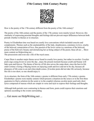 17th Century 16th Century Poetry
How is the poetry of the 17th century different from the poetry of the 16th century?
The poetry of the 16th century and the poetry of the 17th century were mainly lyrical. However, this
similarity of expressing personal thoughts and feelings did not prevent major differences between both
periods whether in themes or in structure.
Poetry in Elizabethan time was based on courtly love conventions which included conceits and
complements. Themes such as the unattainability of the lady, sleeplessness, constancy in love, cruelty
of the beloved, renunciation of love, fine passion of the lover versus icy emotions of the beloved,
praise of the beloved s beauty and eternalizing her as being subject of the poem; these all are ... Show
more content on Helpwriting.net ...
The possessions and even one s life of the royal cause.
Carpe Diem is another major theme never found in courtly love poetry, but rather in cavalier. Cavalier
poets urge young lovers to seize the day , enjoy the present moment because youth and beauty will
fade soon and forever. The theme of brevity of life also serves the carpe diem, since the best in life
ends Corinna s Going a Maying insists on enjoying youth and love and not to be shy, because all
pleasures of life come to an end when death comes. [Cavalier poets did not take life seriously, because
this life is too short, so one should enjoy it.
As to structure, the form of the 16th century s poems is different from early 17th century s poems.
Elizabethan s poems were mainly sonnets which present a situation (in the octave or in the first three
quatrains) to find a solution (in the sestet or in the couplet) whereas cavalier poets used only short
lyrics composed of stanzas which are simple in verse and style to express their feelings and thoughts.
Although both periods were contrasting in themes and form, poets could express their emotions and
opinions according to the events surrounding
... Get more on HelpWriting.net ...
 