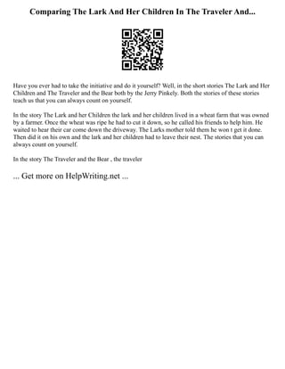 Comparing The Lark And Her Children In The Traveler And...
Have you ever had to take the initiative and do it yourself? Well, in the short stories The Lark and Her
Children and The Traveler and the Bear both by the Jerry Pinkely. Both the stories of these stories
teach us that you can always count on yourself.
In the story The Lark and her Children the lark and her children lived in a wheat farm that was owned
by a farmer. Once the wheat was ripe he had to cut it down, so he called his friends to help him. He
waited to hear their car come down the driveway. The Larks mother told them he won t get it done.
Then did it on his own and the lark and her children had to leave their nest. The stories that you can
always count on yourself.
In the story The Traveler and the Bear , the traveler
... Get more on HelpWriting.net ...
 