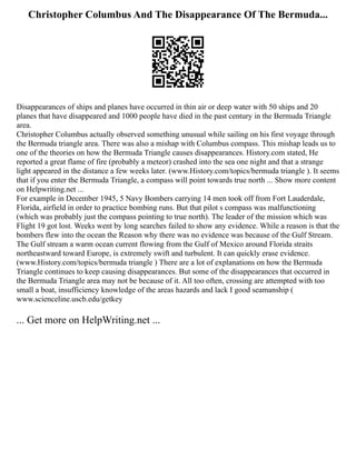 Christopher Columbus And The Disappearance Of The Bermuda...
Disappearances of ships and planes have occurred in thin air or deep water with 50 ships and 20
planes that have disappeared and 1000 people have died in the past century in the Bermuda Triangle
area.
Christopher Columbus actually observed something unusual while sailing on his first voyage through
the Bermuda triangle area. There was also a mishap with Columbus compass. This mishap leads us to
one of the theories on how the Bermuda Triangle causes disappearances. History.com stated, He
reported a great flame of fire (probably a meteor) crashed into the sea one night and that a strange
light appeared in the distance a few weeks later. (www.History.com/topics/bermuda triangle ). It seems
that if you enter the Bermuda Triangle, a compass will point towards true north ... Show more content
on Helpwriting.net ...
For example in December 1945, 5 Navy Bombers carrying 14 men took off from Fort Lauderdale,
Florida, airfield in order to practice bombing runs. But that pilot s compass was malfunctioning
(which was probably just the compass pointing to true north). The leader of the mission which was
Flight 19 got lost. Weeks went by long searches failed to show any evidence. While a reason is that the
bombers flew into the ocean the Reason why there was no evidence was because of the Gulf Stream.
The Gulf stream a warm ocean current flowing from the Gulf of Mexico around Florida straits
northeastward toward Europe, is extremely swift and turbulent. It can quickly erase evidence.
(www.History.com/topics/bermuda triangle ) There are a lot of explanations on how the Bermuda
Triangle continues to keep causing disappearances. But some of the disappearances that occurred in
the Bermuda Triangle area may not be because of it. All too often, crossing are attempted with too
small a boat, insufficiency knowledge of the areas hazards and lack I good seamanship (
www.scienceline.uscb.edu/getkey
... Get more on HelpWriting.net ...
 