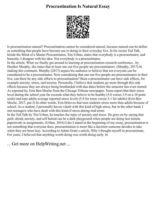 Procrastination Is Natural Essay
Is procrastination natural? Procrastination cannot be considered natural, because natural can be define
as something that people have become use to doing in their everyday live. In his recent Ted Talk,
Inside the Mind of a Master Procrastinator, Tim Urban, states that everybody is a procrastinator, and
honestly, I disagree with his idea. Not everybody is a procrastinator.
In the article, What we finally got around to learning at procrastination research conference , by
Heather Murphy, she states that at least one out five people are procrastinators. (Murphy, 2017) In
making this comment, Murphy (2017) argues his audience to believe that not everyone can be
considered to be a procrastinator. Now considering that one out five people are procrastinators in their
live, can there be any side effects to procrastination? Been a procrastinator can have side effects, for
example anxiety, stress, and tension. Personally, I believe that students go more through this side
effects because they are always being bombarded with due dates before the semester has even started.
As reported by, Erin Ben Moche from the Chicago Tribune newspaper, Teens report that their stress
level during the school year far exceeds what they believe to be healthy (5.8 versus 3.9 on a 10 point
scale) and tops adults average reported stress levels (5.8 for teens versus 5.1 for adults) (Erin Ben
Moche, 2017, par.3) In other words, Erin believes that teen students stress more than adults because of
school. As a student, I personally haven t dealt with this kind of high stress, but in the other hand, I
met teenagers who have dealt with this kind of stress during mid terms
In the Ted Talk by Tim Urban, he touches the topic of anxiety and stress. He goes on by saying that
guilt, dread, anxiety, and self hatred can be a dark playground when people are doing last minute
paperwork or assignments. (Urban, 2016) Like I stated in the beginning of my essay, procrastination is
not something that everyone does, procrastination is more like a decision someone decides to take
when they are been lazy. According to Adam Grant s article, Why I thought myself to procrastinate,
For years, I believed that anything worth doing was worth doing early. In
... Get more on HelpWriting.net ...
 