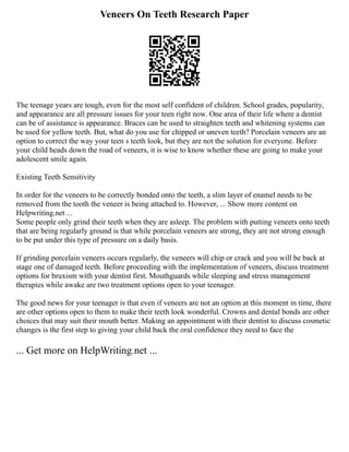 Veneers On Teeth Research Paper
The teenage years are tough, even for the most self confident of children. School grades, popularity,
and appearance are all pressure issues for your teen right now. One area of their life where a dentist
can be of assistance is appearance. Braces can be used to straighten teeth and whitening systems can
be used for yellow teeth. But, what do you use for chipped or uneven teeth? Porcelain veneers are an
option to correct the way your teen s teeth look, but they are not the solution for everyone. Before
your child heads down the road of veneers, it is wise to know whether these are going to make your
adolescent smile again.
Existing Teeth Sensitivity
In order for the veneers to be correctly bonded onto the teeth, a slim layer of enamel needs to be
removed from the tooth the veneer is being attached to. However, ... Show more content on
Helpwriting.net ...
Some people only grind their teeth when they are asleep. The problem with putting veneers onto teeth
that are being regularly ground is that while porcelain veneers are strong, they are not strong enough
to be put under this type of pressure on a daily basis.
If grinding porcelain veneers occurs regularly, the veneers will chip or crack and you will be back at
stage one of damaged teeth. Before proceeding with the implementation of veneers, discuss treatment
options for bruxism with your dentist first. Mouthguards while sleeping and stress management
therapies while awake are two treatment options open to your teenager.
The good news for your teenager is that even if veneers are not an option at this moment in time, there
are other options open to them to make their teeth look wonderful. Crowns and dental bonds are other
choices that may suit their mouth better. Making an appointment with their dentist to discuss cosmetic
changes is the first step to giving your child back the oral confidence they need to face the
... Get more on HelpWriting.net ...
 