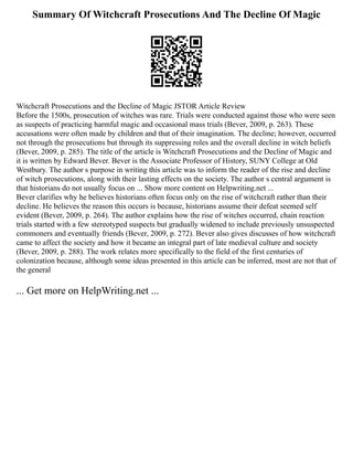 Summary Of Witchcraft Prosecutions And The Decline Of Magic
Witchcraft Prosecutions and the Decline of Magic JSTOR Article Review
Before the 1500s, prosecution of witches was rare. Trials were conducted against those who were seen
as suspects of practicing harmful magic and occasional mass trials (Bever, 2009, p. 263). These
accusations were often made by children and that of their imagination. The decline; however, occurred
not through the prosecutions but through its suppressing roles and the overall decline in witch beliefs
(Bever, 2009, p. 285). The title of the article is Witchcraft Prosecutions and the Decline of Magic and
it is written by Edward Bever. Bever is the Associate Professor of History, SUNY College at Old
Westbury. The author s purpose in writing this article was to inform the reader of the rise and decline
of witch prosecutions, along with their lasting effects on the society. The author s central argument is
that historians do not usually focus on ... Show more content on Helpwriting.net ...
Bever clarifies why he believes historians often focus only on the rise of witchcraft rather than their
decline. He believes the reason this occurs is because, historians assume their defeat seemed self
evident (Bever, 2009, p. 264). The author explains how the rise of witches occurred, chain reaction
trials started with a few stereotyped suspects but gradually widened to include previously unsuspected
commoners and eventually friends (Bever, 2009, p. 272). Bever also gives discusses of how witchcraft
came to affect the society and how it became an integral part of late medieval culture and society
(Bever, 2009, p. 288). The work relates more specifically to the field of the first centuries of
colonization because, although some ideas presented in this article can be inferred, most are not that of
the general
... Get more on HelpWriting.net ...
 