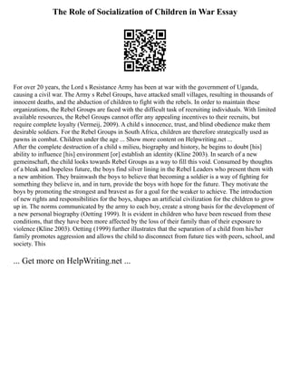 The Role of Socialization of Children in War Essay
For over 20 years, the Lord s Resistance Army has been at war with the government of Uganda,
causing a civil war. The Army s Rebel Groups, have attacked small villages, resulting in thousands of
innocent deaths, and the abduction of children to fight with the rebels. In order to maintain these
organizations, the Rebel Groups are faced with the difficult task of recruiting individuals. With limited
available resources, the Rebel Groups cannot offer any appealing incentives to their recruits, but
require complete loyalty (Vermeij, 2009). A child s innocence, trust, and blind obedience make them
desirable soldiers. For the Rebel Groups in South Africa, children are therefore strategically used as
pawns in combat. Children under the age ... Show more content on Helpwriting.net ...
After the complete destruction of a child s milieu, biography and history, he begins to doubt [his]
ability to influence [his] environment [or] establish an identity (Kline 2003). In search of a new
gemeinschaft, the child looks towards Rebel Groups as a way to fill this void. Consumed by thoughts
of a bleak and hopeless future, the boys find silver lining in the Rebel Leaders who present them with
a new ambition. They brainwash the boys to believe that becoming a soldier is a way of fighting for
something they believe in, and in turn, provide the boys with hope for the future. They motivate the
boys by promoting the strongest and bravest as for a goal for the weaker to achieve. The introduction
of new rights and responsibilities for the boys, shapes an artificial civilization for the children to grow
up in. The norms communicated by the army to each boy, create a strong basis for the development of
a new personal biography (Oetting 1999). It is evident in children who have been rescued from these
conditions, that they have been more affected by the loss of their family than of their exposure to
violence (Kline 2003). Oetting (1999) further illustrates that the separation of a child from his/her
family promotes aggression and allows the child to disconnect from future ties with peers, school, and
society. This
... Get more on HelpWriting.net ...
 