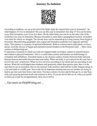 Journey In Judaism
According to tradition, we say at the end of the Seder night the request Next year in Jerusalem! . So
what happens if I live in Jerusalem? Do you say this year in Jerusalem! Just skip it? You can be miles
away from Jerusalem, even if you live there. On the other hand, you can be on the other side of the
world but very close to Jerusalem. Because Jerusalem is more than a geographical location. Jerusalem
is an ideal for which we struggle. The Jewish story can be summed up as a long journey from Egypt to
Jerusalem. Beyond being geographic sites, Egypt and Jerusalem symbolize two opposite spiritual
states. This journey is a journey of spiritual tribulations. Both as a nation and as individuals, we have
always lived the slavery of Egypt and marched towards freedom in the Promised Land. ... Show more
content on Helpwriting.net ...
It represents a situation in which our souls are trapped inside our bodies, subject to material desires
and related to physical limitations. This is a world where justice and holiness are held hostage to
corruption and selfishness. Jerusalem means a city of peace a place of peace between body and soul,
between heaven and earth, between ideal and reality. When our body is not a prison for the soul, but a
tool for the soul s expression; When we live our lives according to our ideals and not according to our
desires; When the world appreciates kindness and generosity rather than egoistic gain, then it is the
sign that we are in Jerusalem, that we are at peace with ourselves and with the world. Imagine being in
a car and stuck in a traffic jam. You re late for an important meeting and you see another car trying so
hard to get into your lane from a side street. You face a choice: be nice and let him get in, or stay busy
with your pressing personal needs and continue to drive. If you do not let that car in, when you justify
it when you re late for an appointment, then you re still in
... Get more on HelpWriting.net ...
 