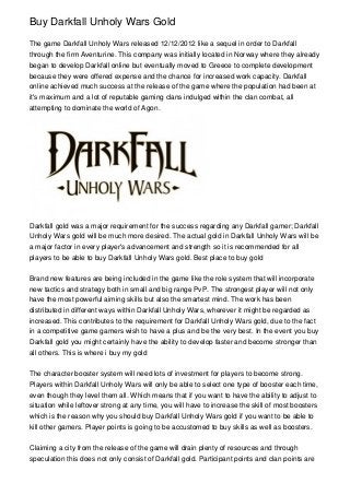 Buy Darkfall Unholy Wars Gold

The game Darkfall Unholy Wars released 12/12/2012 like a sequel in order to Darkfall
through the firm Aventurine. This company was initially located in Norway where they already
began to develop Darkfall online but eventually moved to Greece to complete development
because they were offered expense and the chance for increased work capacity. Darkfall
online achieved much success at the release of the game where the population had been at
it's maximum and a lot of reputable gaming clans indulged within the clan combat, all
attempting to dominate the world of Agon.




Darkfall gold was a major requirement for the success regarding any Darkfall gamer; Darkfall
Unholy Wars gold will be much more desired. The actual gold in Darkfall Unholy Wars will be
a major factor in every player's advancement and strength so it is recommended for all
players to be able to buy Darkfall Unholy Wars gold. Best place to buy gold


Brand new features are being included in the game like the role system that will incorporate
new tactics and strategy both in small and big range PvP. The strongest player will not only
have the most powerful aiming skills but also the smartest mind. The work has been
distributed in different ways within Darkfall Unholy Wars, wherever it might be regarded as
increased. This contributes to the requirement for Darkfall Unholy Wars gold, due to the fact
in a competitive game gamers wish to have a plus and be the very best. In the event you buy
Darkfall gold you might certainly have the ability to develop faster and become stronger than
all others. This is where i buy my gold


The character booster system will need lots of investment for players to become strong.
Players within Darkfall Unholy Wars will only be able to select one type of booster each time,
even though they level them all. Which means that if you want to have the ability to adjust to
situation while leftover strong at any time, you will have to increase the skill of most boosters
which is the reason why you should buy Darkfall Unholy Wars gold if you want to be able to
kill other gamers. Player points is going to be accustomed to buy skills as well as boosters.


Claiming a city from the release of the game will drain plenty of resources and through
speculation this does not only consist of Darkfall gold. Participant points and clan points are
 