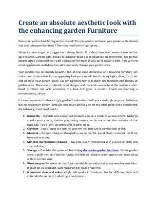 Create an absolute aesthetic look with
the enhancing garden Furniture
Does your garden look boring and outdated? Do you want to enhance your garden with eternal
and latest designed furniture? Then you must be in a right place.
When it comes to garden, bigger isn’t always better. It is about how one creates a look to that
specific area. Garden adds beauty to outdoor spaces so it would be an interesting idea to give
garden space a splendid look with decorated furniture. If you will discover a little, you will find
amazing products and ideas that will completely change your garden area.
Your garden may be already beautiful but adding some decorative and beautiful furniture can
make it more attractive. For an appealing look you can add bench, string lights, chair, bistro set
and so on to your garden space. Garden furniture trends globally and maintains the beauty or
garden area. There are combinations of designs and materials available at the various stores.
Good furniture not only enhances the look but gives a modern touch representing a
contemporary culture.
It is very important to choose right garden furniture for both space and style purpose. So before
buying decorative garden furniture one must carefully select the right piece while considering
the following mentioned points.
1. Durability – Durable and warranted products can be a productive investment. Material
speaks your choice, before purchasing make sure to ask about the material of the
furniture. Pick a light- weighted and reliable piece.
2. Comfort – Don’t forget to examine whether the furniture is comfortable or not.
3. Material – Compromising on the quality can be painful. Avoid plastic material it will not
be wind- resistant.
4. Minimal maintenance required – Must be easily maintained with a piece of cloth and
soap solution.
5. Storage – Consider the space while you buy decorative garden furniture. If your garden
area is small then don’t go for furniture which will require larger space it will messed up
with the entire look.
6. Weather-proof – Invest on that furniture which can withstand in any weather condition.
It must be UV resistant, waterproof and of course rust free.
7. Numerous style and colors –Style add sparks in furniture. See for different style and
color which can help in selecting a best piece.
 