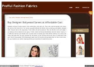 Prafful Fashion Fabrics
YOUR OUTLOOK IS OUR LOOK OUT

HOME

ABOUT

CONTACT US

← Tips to Buy Designer Lehenga Sarees Online

Buy Designer Bollywood Sarees at Affordable Cost
Designer clothing is quite unique in color combination, style and cuts. They make a person appear to be classy
yet stylish at the same time. You can be a graceful lade and the fashion diva by wearing a wonderfully designed
outfit. However due to the uniqueness, these outfits are quite expensive. They are literally out of your budget if
you belong to the moderate income group. In India, where the Bollywood celebrities drive the fashion industry, it

Flickr Photos

is difficult to look like your favorite actor or actress due to the high price of the fashion clothing. You can buy the
cheap look alike from the gray markets but the quality of the clothing will be very poor in comparison to the
cost. Due to the popularity of the Bollywood sarees most of the sellers are providing them on their online stores,
but you should do your online shopping of Bollywood sarees from trusted stores only.

open in browser PRO version

Are you a developer? Try out the HTML to PDF API

pdfcrowd.com

 