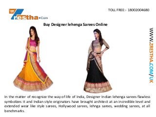 TOLL FREE:- 18002004680
WWW.ZRESTHA.COM/UK
Buy Designer lehenga Sarees Online
In the matter of recognize the way of life of India, Designer Indian lehenga sarees flawless
symbolizes it and Indian style originators have brought architect at an incredible level and
extended wear like style sarees, Hollywood sarees, lehnga sarees, wedding sarees, at all
benchmarks.
 