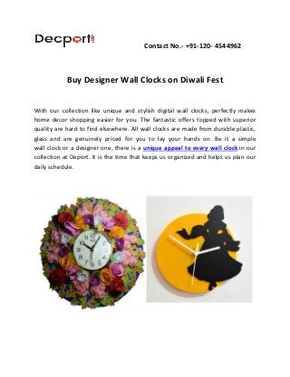 Contact No.- +91-120- 4544962
Buy Designer Wall Clocks on Diwali Fest
With our collection like unique and stylish digital wall clocks, perfectly makes
home decor shopping easier for you. The fantastic offers topped with superior
quality are hard to find elsewhere. All wall clocks are made from durable plastic,
glass and are genuinely priced for you to lay your hands on. Be it a simple
wall clock or a designer one, there is a unique appeal to every wall clock in our
collection at Deport. It is the time that keeps us organized and helps us plan our
daily schedule.
 