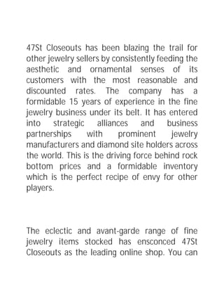47St Closeouts has been blazing the trail for
other jewelry sellers by consistently feeding the
aesthetic and ornamental senses of its
customers with the most reasonable and
discounted rates. The company has a
formidable 15 years of experience in the fine
jewelry business under its belt. It has entered
into strategic alliances and business
partnerships with prominent jewelry
manufacturers and diamond site holders across
the world. This is the driving force behind rock
bottom prices and a formidable inventory
which is the perfect recipe of envy for other
players.
The eclectic and avant-garde range of fine
jewelry items stocked has ensconced 47St
Closeouts as the leading online shop. You can
 