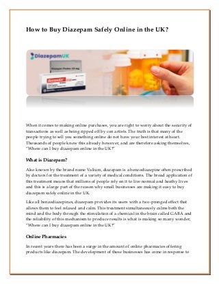 How to Buy Diazepam Safely Online in the UK?
When it comes to making online purchases, you are right to worry about the security of
transactions as well as being ripped off by con artists. The truth is that many of the
people trying to sell you something online do not have your best interest at heart.
Thousands of people know this already however, and are therefore asking themselves,
“Where can I buy diazepam online in the UK?”
What is Diazepam?
Also known by the brand name Valium, diazepam is a benzodiazepine often prescribed
by doctors for the treatment of a variety of medical conditions. The broad application of
this treatment means that millions of people rely on it to live normal and heathy lives
and this is a large part of the reason why small businesses are making it easy to buy
diazepam safely online in the UK.
Like all benzodiazepines, diazepam provides its users with a two-pronged effect that
allows them to feel relaxed and calm. This treatment simultaneously calms both the
mind and the body through the stimulation of a chemical in the brain called GABA and
the reliability of this mechanism to produce results is what is making so many wonder,
“Where can I buy diazepam online in the UK?”
Online Pharmacies
In recent years there has been a surge in the amount of online pharmacies offering
products like diazepam. The development of these businesses has come in response to
 