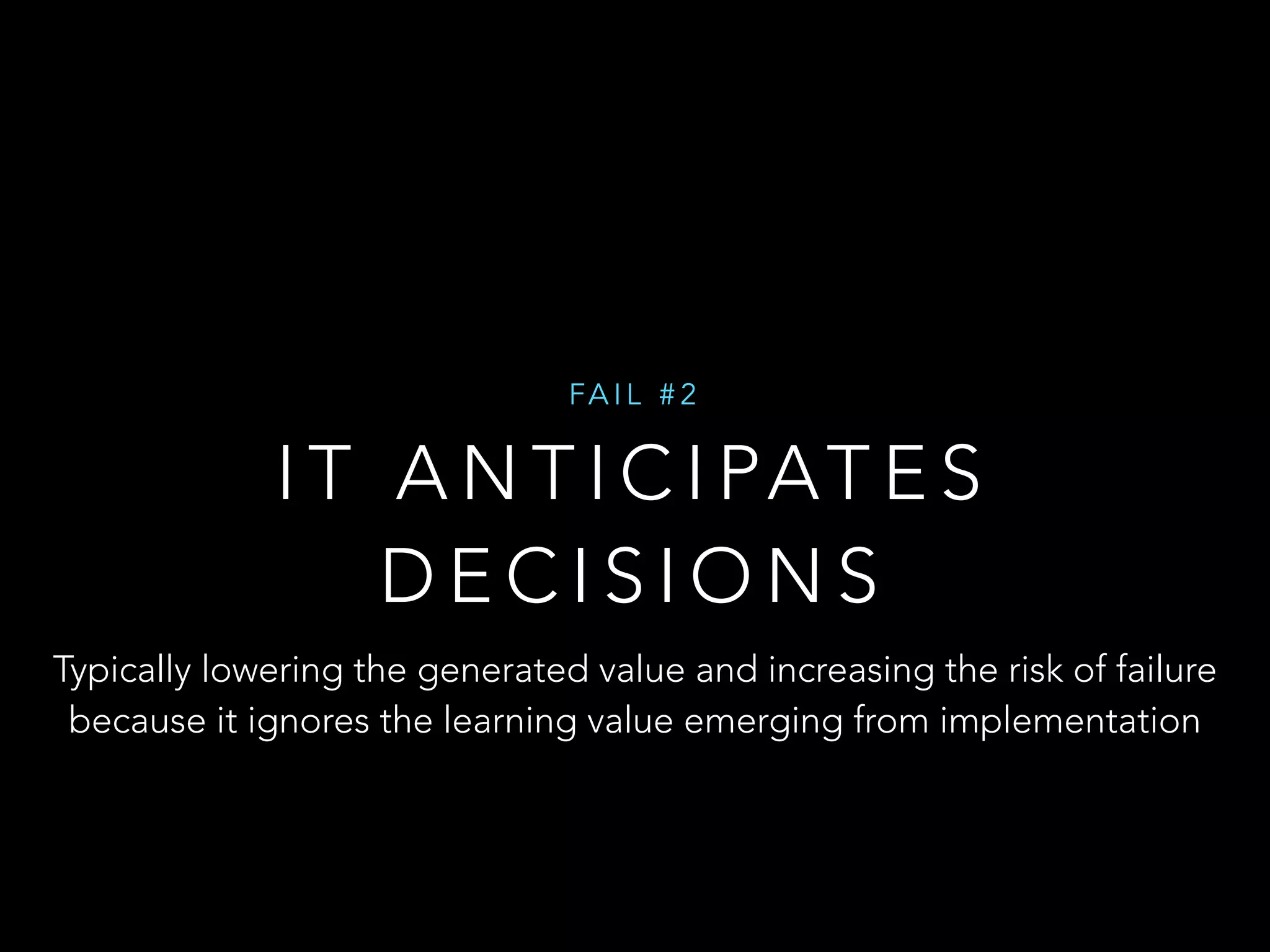 FAI L #2 
IT ANTICIPATES 
DECISIONS 
Typically lowering the generated value and increasing the risk of failure 
because it ignores the learning value emerging from implementation 
 