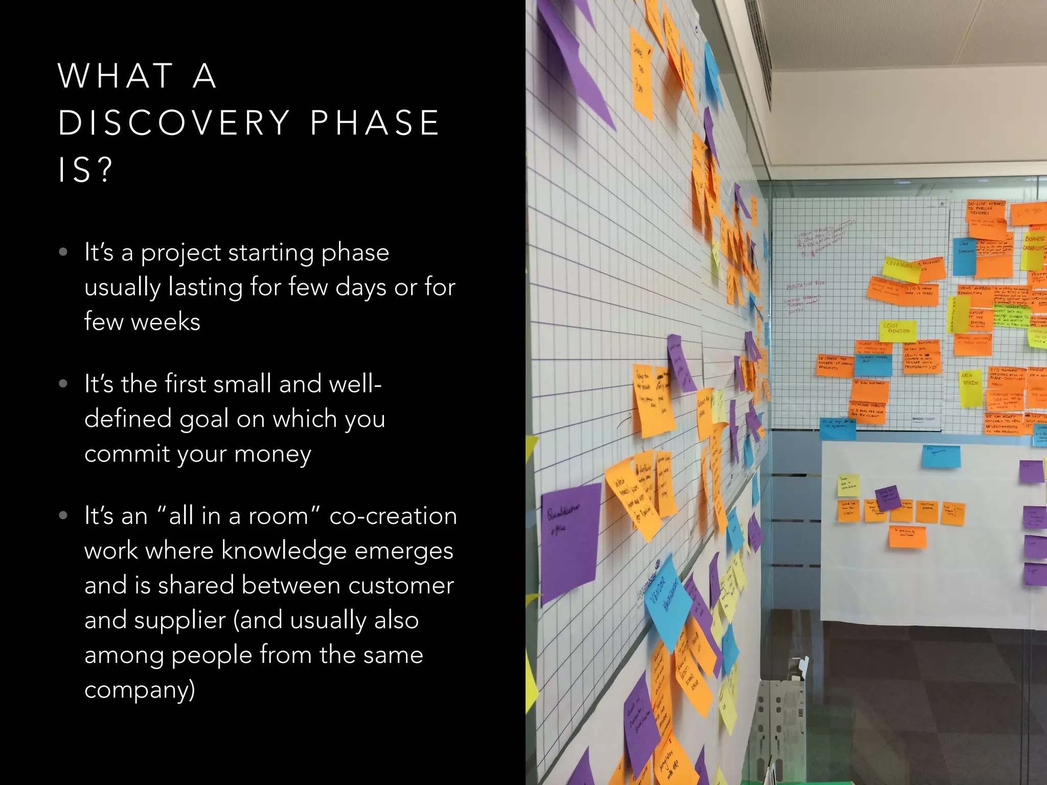 WHAT A 
DISCOVERY PHASE 
I S ? 
• It’s a project starting phase 
usually lasting for few days or for 
few weeks 
• It’s the first small and well-defined 
goal on which you 
commit your money 
• It’s an “all in a room” co-creation 
work where knowledge emerges 
and is shared between customer 
and supplier (and usually also 
among people from the same 
company) 
 