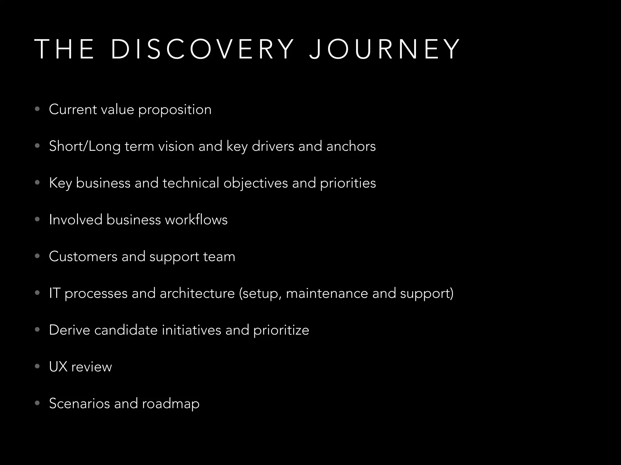 THE DISCOVERY JOURNEY 
• Current value proposition 
• Short/Long term vision and key drivers and anchors 
• Key business and technical objectives and priorities 
• Involved business workflows 
• Customers and support team 
• IT processes and architecture (setup, maintenance and support) 
• Derive candidate initiatives and prioritize 
• UX review 
• Scenarios and roadmap 
 
