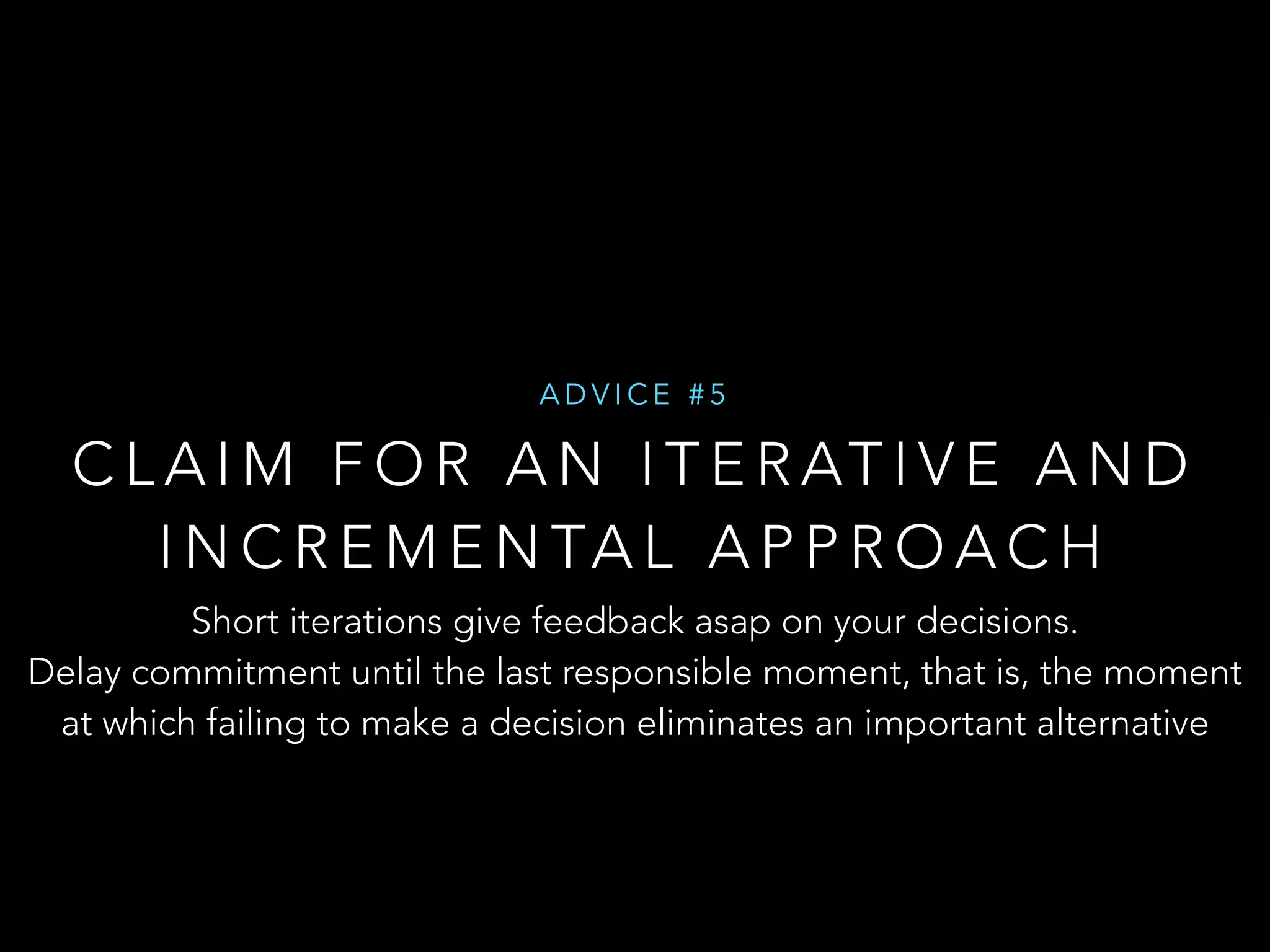 ADVICE #5 
CLAIM FOR AN ITERATIVE AND 
INCREMENTAL APPROACH 
Short iterations give feedback asap on your decisions. 
Delay commitment until the last responsible moment, that is, the moment 
at which failing to make a decision eliminates an important alternative 
 