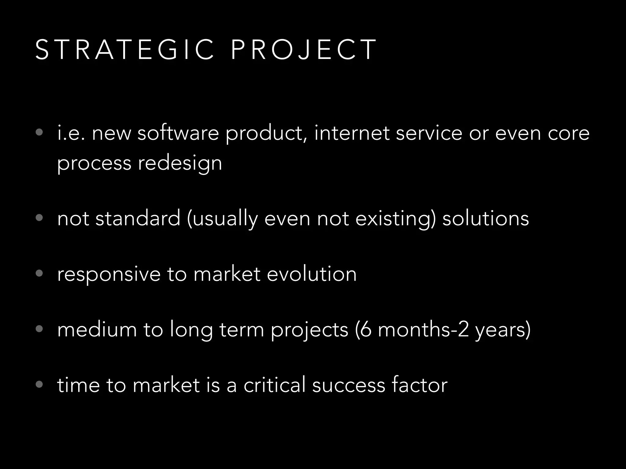 STRATEGIC PROJECT 
• i.e. new software product, internet service or even core 
process redesign 
• not standard (usually even not existing) solutions 
• responsive to market evolution 
• medium to long term projects (6 months-2 years) 
• time to market is a critical success factor 
 