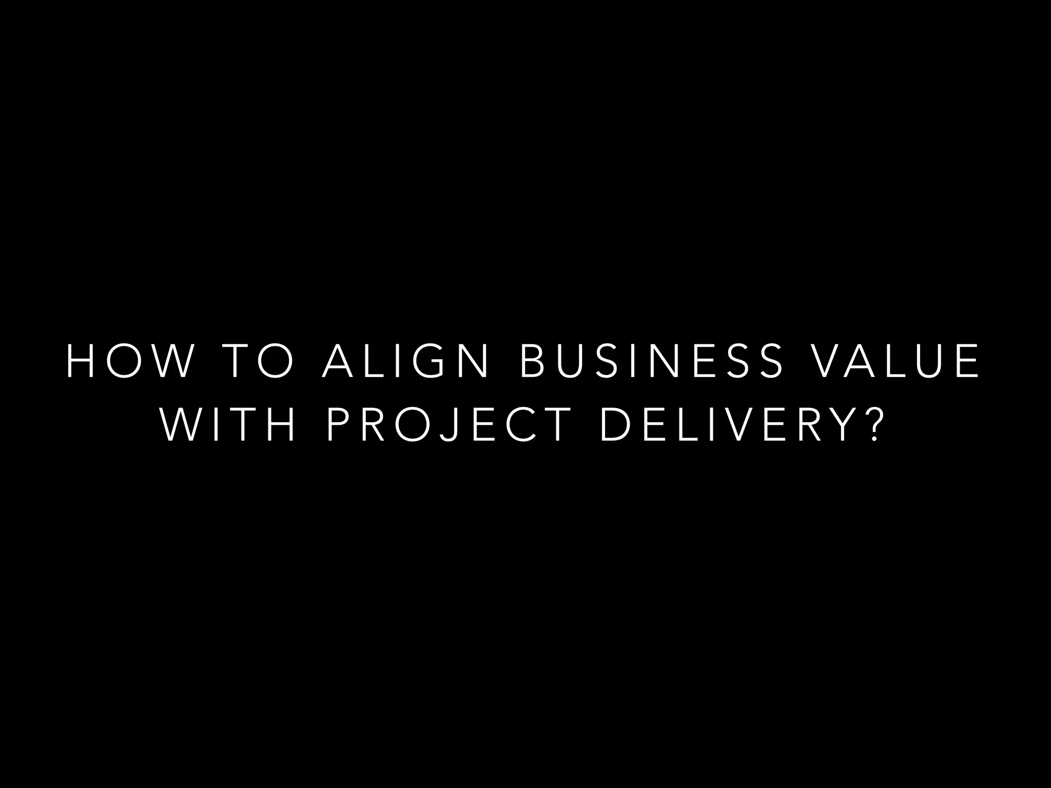 HOW TO ALIGN BUSINESS VALUE 
WITH PROJECT DELIVERY? 
 