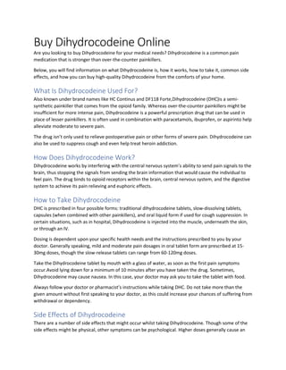 Buy Dihydrocodeine Online
Are you looking to buy Dihydrocodeine for your medical needs? Dihydrocodeine is a common pain
medication that is stronger than over-the-counter painkillers.
Below, you will find information on what Dihydrocodeine is, how it works, how to take it, common side
effects, and how you can buy high-quality Dihydrocodeine from the comforts of your home.
What Is Dihydrocodeine Used For?
Also known under brand names like HC Continus and DF118 Forte,Dihydrocodeine (DHC)is a semi-
synthetic painkiller that comes from the opioid family. Whereas over-the-counter painkillers might be
insufficient for more intense pain, Dihydrocodeine is a powerful prescription drug that can be used in
place of lesser painkillers. It is often used in combination with paracetamols, ibuprofen, or aspirinto help
alleviate moderate to severe pain.
The drug isn’t only used to relieve postoperative pain or other forms of severe pain. Dihydrocodeine can
also be used to suppress cough and even help treat heroin addiction.
How Does Dihydrocodeine Work?
Dihydrocodeine works by interfering with the central nervous system’s ability to send pain signals to the
brain, thus stopping the signals from sending the brain information that would cause the individual to
feel pain. The drug binds to opioid receptors within the brain, central nervous system, and the digestive
system to achieve its pain relieving and euphoric effects.
How to Take Dihydrocodeine
DHC is prescribed in four possible forms: traditional dihydrocodeine tablets, slow-dissolving tablets,
capsules (when combined with other painkillers), and oral liquid form if used for cough suppression. In
certain situations, such as in hospital, Dihydrocodeine is injected into the muscle, underneath the skin,
or through an IV.
Dosing is dependent upon your specific health needs and the instructions prescribed to you by your
doctor. Generally speaking, mild and moderate pain dosages in oral tablet form are prescribed at 15-
30mg doses, though the slow-release tablets can range from 60-120mg doses.
Take the Dihydrocodeine tablet by mouth with a glass of water, as soon as the first pain symptoms
occur.Avoid lying down for a minimum of 10 minutes after you have taken the drug. Sometimes,
Dihydrocodeine may cause nausea. In this case, your doctor may ask you to take the tablet with food.
Always follow your doctor or pharmacist’s instructions while taking DHC. Do not take more than the
given amount without first speaking to your doctor, as this could increase your chances of suffering from
withdrawal or dependency.
Side Effects of Dihydrocodeine
There are a number of side effects that might occur whilst taking Dihydrocodeine. Though some of the
side effects might be physical, other symptoms can be psychological. Higher doses generally cause an
 