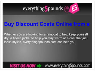 Buy Discount Coats Online from everything5pounds.com Whether you are looking for a raincoat to help keep yourself dry, a fleece jacket to help you stay warm or a coat that just looks stylish, everything5pounds.com can help you. 