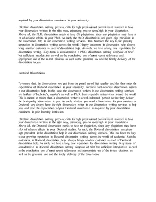 required by your dissertation examiners in your university.
Effective dissertation writing process, calls for high professional commitment in order to have
your dissertation written in the right way, enhancing you to score high in your dissertation.
Above all, the Ph.D. dissertation needs to have 0% plagiarism, since any plagiarism may have a
lot of adverse effects in your Ph.D. As such, the Ph.D. dissertations are given high prevalent in
the dissertation help in our dissertation writing services. This has been the key to our growing
reputation in dissertation writing across the world. Happy customers in dissertation help always
bring another customer in need of dissertation help. As such, we have a long time reputation for
dissertation writing. Key items of consideration in Ph.D. dissertation writing compose of brief
but sufficient introduction as well as the conclusion, use of most recent references and
appropriate use of the in-text citations as well as the grammar use and the timely delivery of the
dissertation to you.
Doctoral Dissertations
To ensure that, the dissertations you get from our panel are of high quality and that they meet the
expectation of Doctoral dissertation in your university, we have well-selected dissertation writers
in our dissertation help. In this case, the dissertation writers in our dissertation writing services
are holders of bachelor’s, master’s as well as Ph.D. from reputable universities around the world.
This is meant to ensure that, a dissertation writer is a well-informed person so that they deliver
the best quality dissertation to you. As such, whether you need a dissertation for your masters or
Doctoral, you always have the right dissertation writer in our dissertation writing services to help
you, and meet the expectation of your Doctoral dissertation as required by your dissertation
examiners in your learning institution.
Effective dissertation writing process, calls for high professional commitment in order to have
your dissertation written in the right way, enhancing you to score high in your dissertation.
Above all, the Doctoral dissertation needs to have no plagiarism, since any plagiarism may have
a lot of adverse effects in your Doctoral studies. As such, the Doctoral dissertations are given
high prevalent in the dissertation help in our dissertation writing services. This has been the key
to our growing reputation in Doctoral dissertation writing across the world of academia. Satisfied
customers in Doctoral dissertation help, always brings another customer in need of Doctoral
dissertation help. As such, we have a long time reputation for dissertation writing. Key items of
consideration in Doctoral dissertation writing compose of brief but sufficient introduction as well
as the conclusion, use of most recent references and appropriate use of the in-text citations as
well as the grammar use and the timely delivery of the dissertation.
 