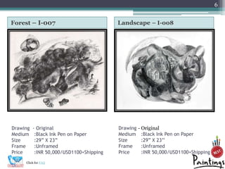 6


Forest C I-007                            Landscape C I-008




Drawing   - Original                      Drawing   - Original
Medium     :Black Ink Pen on Paper        Medium      :Black Ink Pen on Paper
Size       :29 X 23                     Size        :29 X 23
Frame      :Unframed                      Frame       :Unframed
Price      :INR 50,000/USD1100+Shipping   Price       :INR 50,000/USD1100+Shipping

     Click for FAQ
 
