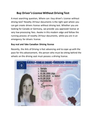 Buy Driver’s License Without Driving Test
A most searching question, Where can i buy driver’s License without
driving test? Novelty 24 hour documents is the right spot where you
can get create drivers license without driving test. Whether you are
looking for Canada or Germany, we provide you approved license at
very low processing fees. Awake in this modern edge and follow the
running process of novelty 24 hour documents, while you are in an
emergency for drivers license.
Buy real and fake Canadian Driving license
Recently, the Arts of Driving is fast advancing and to cope up with the
pace for this advancement, the person who must be sitting behind the
wheels on the driving seat must possess a driving license.
 