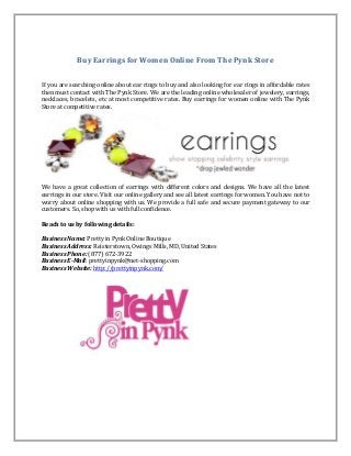 Buy Earrings for Women Online From The Pynk Store
If you are searching online about ear rings to buy and also looking for ear rings in affordable rates
then must contact with The Pynk Store. We are the leading online wholesaler of jewelery, earrings,
necklaces, bracelets, etc at most competitive rates. Buy earrings for women online with The Pynk
Store at competitive rates.
We have a great collection of earrings with different colors and designs. We have all the latest
earrings in our store. Visit our online gallery and see all latest earrings for women. You have not to
worry about online shopping with us. We provide a full safe and secure payment gateway to our
customers. So, shop with us with full confidence.
Reach to us by following details:
Business Name: Pretty in Pynk Online Boutique
Business Address: Reisterstown, Owings Mills, MD, United States
Business Phone: (877) 672-3922
Business E-Mail: prettyinpynk@net-shopping.com
Business Website: http://prettyinpynk.com/
 