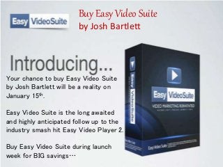 Easy Video Suite - Josh Bartlett
Easy Video Suite by Josh Bartlett is the
Long Awaited Highly Anticipated Follow
up to Industry Smash hit Easy Video
Player 2…
Your chance to buy Easy Video Suite
by Josh Bartlett will be a reality on
January 15th.
Easy Video Suite is the long awaited
and highly anticipated follow up to the
industry smash hit Easy Video Player 2.
Buy Easy Video Suite during launch
week for BIG savings…
Buy Easy Video Suite
by Josh Bartlett
 