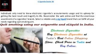 Individuals only need to know electronic cigarette's accouterments usage and its upkeep for
getting the best result and magnify its life. Reconnoiter the web online and find the enormous
assortment of e-cigarettes’ brands. Select a reliable and e cig liquid brand that can fulfill all your
needs regarding quit smoking aim.
E Cigarette Starter Kit
 
