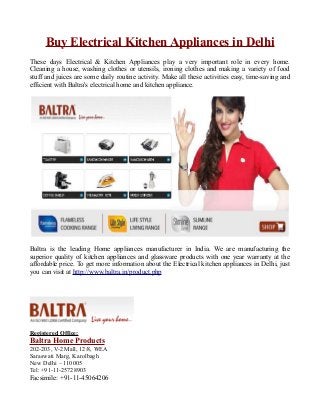 Buy Electrical Kitchen Appliances in Delhi
These days Electrical & Kitchen Appliances play a very important role in every home.
Cleaning a house, washing clothes or utensils, ironing clothes and making a variety of food
stuff and juices are some daily routine activity. Make all these activities easy, time-saving and
efficient with Baltra's electrical home and kitchen appliance.
Baltra is the leading Home appliances manufacturer in India. We are manufacturing the
superior quality of kitchen appliances and glassware products with one year warranty at the
affordable price. To get more information about the Electrical kitchen appliances in Delhi, just
you can visit at http://www.baltra.in/product.php
Registered Office:
Baltra Home Products
202-203, V-2 Mall, 12/8, WEA
Saraswati Marg, Karolbagh
New Delhi – 110005
Tel: +91-11-25728903
Facsimile: +91-11-45064206
 